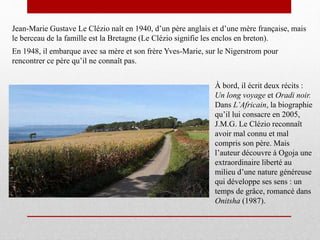 Jean-Marie Gustave Le Clézio naît en 1940, d’un père anglais et d’une mère française, mais
le berceau de la famille est la Bretagne (Le Clézio signifie les enclos en breton).
À bord, il écrit deux récits :
Un long voyage et Oradi noir.
Dans L’Africain, la biographie
qu’il lui consacre en 2005,
J.M.G. Le Clézio reconnaît
avoir mal connu et mal
compris son père. Mais
l’auteur découvre à Ogoja une
extraordinaire liberté au
milieu d’une nature généreuse
qui développe ses sens : un
temps de grâce, romancé dans
Onitsha (1987).
En 1948, il embarque avec sa mère et son frère Yves-Marie, sur le Nigerstrom pour
rencontrer ce père qu’il ne connaît pas.
 