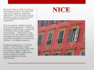 De retour à Nice en 1949, Le Clézio se
sent étranger et mal à l’aise dans cette
ville qui lui inspire des sentiments
ambivalents. Il fait ses études au lycée
Masséna, s’essaie à la bande dessinée
(qu’il abandonne au profit de la «
sympoésie»).
Il lit avec passion : Kipling, Conrad,
les récits des explorateurs – Charles de
Foucauld, Camille Douls –, les poèmes
de Rimbaud, puis les philosophes
présocratiques… Il fréquente le ciné-
club Jean Vigo où il découvre les films
de Bergman, Antonioni, Orson Welles,
Eisenstein, Mizogushi, les néoréalistes
italiens et « les peplums majeurs ».
Il participe également au « Club des
Jeunes », où il rencontre certains
artistes de l’École de Nice et Ben, dans
le « magasin » duquel il signe son
Procès-verbal. Mais le contexte de la
Guerre d’Algérie assombrit
considérablement ces années
d’adolescence.
 