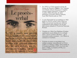 • En 1959, Le Clézio prend un poste de
lecteur de français à Bath (c’est l’époque
où il hésite entre le français et l’anglais
comme langue littéraire). Il épouse à
Londres Marie-Rosalie, de mère
polonaise et de père officier français.
Leur fille Patricia naît en 1961.
• Le prix Renaudot lui est attribué en 1963
pour Le Procès-verbal, écrit à Nice en
1962, envoyé par la poste aux éditions
Gallimard et pour lequel il est un peu
hâtivement rattaché à l’École du Nouveau
Roman.
• Titulaire en 1964 d’un Diplôme d’études
supérieures sur le thème de La solitude
dans l’œuvre d’Henri Michaux – qu’il
rencontre à cette occasion –, Le Clézio se
consacre à l’écriture.
• Fictions et essais se succèdent à un
rythme soutenu: nouvelles de La Fièvre
(1965), Le Déluge (1966), Terra Amata et
L’Extase matérielle (1967), Le Livre des
fuites (1969), La Guerre (1970), Les
Géants (1973).
 