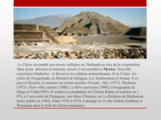 Le Clézio accomplit son service militaire en Thaïlande au titre de la coopération.
Mais ayant dénoncé le tourisme sexuel, il est transféré à Mexico. Nouvelle
expérience fondatrice : il découvre les cultures amérindiennes, lit le Codex, les
textes de Torquemada, de Bernard de Sahagun, Les Tarahumaras d’Artaud. À ce
pays d’élection, il consacre un certain nombre d’essais : Haï, (1972), Mydriase
(1973), Trois villes saintes (1980), Le Rêve mexicain (1989), la biographie de
Diego et Frida(1992). Il traduit Les prophéties du Chilam Balam et soutient en 1
976, à l’université de Perpignan, une thèse d’histoire sur La Relation de Michoàcan
(texte publié en 1984). Entre 1970 et 1974, il partage la vie des Indiens Embéras et
Waunanas dans la forêt du Darien panaméen.
 