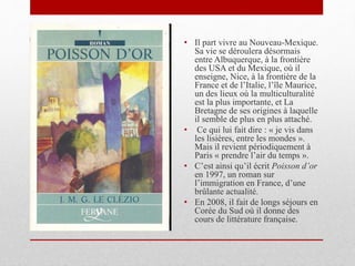 • Il part vivre au Nouveau-Mexique.
Sa vie se déroulera désormais
entre Albuquerque, à la frontière
des USA et du Mexique, où il
enseigne, Nice, à la frontière de la
France et de l’Italie, l’île Maurice,
un des lieux où la multiculturalité
est la plus importante, et La
Bretagne de ses origines à laquelle
il semble de plus en plus attaché.
• Ce qui lui fait dire : « je vis dans
les lisières, entre les mondes ».
Mais il revient périodiquement à
Paris « prendre l’air du temps ».
• C’est ainsi qu’il écrit Poisson d’or
en 1997, un roman sur
l’immigration en France, d’une
brûlante actualité.
• En 2008, il fait de longs séjours en
Corée du Sud où il donne des
cours de littérature française.
 