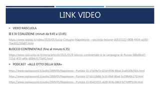 LINK VIDEO
 VIDEO RAISCUOLA
III E IV COALIZIONE (minuti da 9.45 a 13.45)
https://www.raiplay.it/video/2020/05/Lucia-Cotugno-Napoleone---seconda-lezione-dd533222-0f08-4434-ad30-
7be301250a87.html
BLOCCO CONTINENTALE (fino al minuto 6.35)
https://www.raiscuola.rai.it/storia/articoli/2021/01/Il-blocco-continentale-e-la-campagna-di-Russia-68bd8cd7-
725d-4f3f-a4fe-d084cf175d41.html
 PODCAST «ALLE OTTO DELLA SERA»
https://www.raiplaysound.it/audio/2009/05/Napoleone---Puntata-11-a7a59e7a-d21d-4596-88ad-2ca81b0b7d2e.html
https://www.raiplaysound.it/audio/2009/05/Napoleone---Puntata-12-b2c10b8d-3c33-49df-80ad-5a19fb49c170.html
https://www.raiplaysound.it/audio/2009/05/Napoleone---Puntata-13-65d21055-ab20-454a-b863-fa77d9ff5c5b.html
 