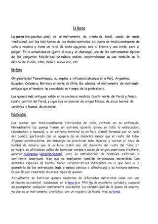 LA Quena
La quena (en quechua: qina) es un instrumento de viento de bisel, usado de modo
tradicional por los habitantes de los Andes centrales. La quena es tradicionalmente de
caña o madera y tiene un total de siete agujeros, seis al frente y uno atrás, para el
pulgar. En la actualidad es (junto al sicu y el charango) uno de los instrumentos típicos
de los conjuntos folclóricos de música andina, encontrándose su uso también en la
música de fusión, etno, música nueva era, etc.
Historia
Originaria del Tawantinsuyu, su empleo e influencia alcanzaron a Perú, Argentina,
Ecuador, Colombia, Bolivia y el norte de Chile. Es, además, el instrumento de vientomás
antiguo que el hombre ha concebido en tiempo de la prehistoria.
Las quenas más antiguas están en la cerámica mochica (costa norte del Perú) y Nasca
(costa central del Perú), ya que hay evidencias de origen Nasca, de sicus hechos de
cerámica y huesos de animales.
Fabricación
Las quenas son tradicionalmente fabricadas de caña, cortada en su entrenudo.
Normalmente las quenas tienen un extremo abierto donde se talla la embocadura
(escotadura o muesca), y un extremo terminal (u orificio distal) formado por un nudo
del bambú, perforado con un agujero de un diámetro menor que el resto del tubo.
Algunos constructores, sin embargo, no practican esta técnica, y cortan el tubo de
bambú de manera que el orificio distal sea del diámetro del resto del tubo. En
principio se utilizaban cañas de bambúes verdes o secos de origen americano (tokhoro,
géneros Aulonemia oRhipidocladum), pero la introducción de bambúes asiáticos al
continente americano hizo que se emplearan también estosnuevos materiales. Las
distintas especies de bambú tienen características diferentes en lo que hace a la
geometría de los entrenudos (más o menos cónicos o cilíndricos) y su textura interna,
lo que da por resultado diversos tipos de quenas.
Actualmente se fabrican quenas modernas de diferentes materiales como con una
afinación occidental, basándose en eltono la a 440 Hz de excelente calidad y capaces
de acompañar cualquier instrumento occidental. La versatilidad de la quena es enorme,
ya que es un instrumento cromático con un registro de hasta tres octavas.
 