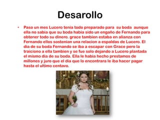 Desarollo
•   Paso un mes Lucero tenia todo preparado para su boda aunque
    ella no sabia que su boda habia sido un engaño de Fernando para
    obtener todo su dinero. grace tambien estaba en alianza con
    Fernando ellos sostenian una relacion a espaldas de Lucero. El
    dia de su boda Fernando se iba a escapar con Grace pero la
    traiciono a ella tambien y se fue solo dejando a Lucero plantada
    el mismo dia de su boda. Ella le habia hecho prestamos de
    millones y juro que el dia que lo encontrara le iba hacer pagar
    hasta el ultimo centavo.
 