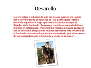 Desarollo
•   Lucero volvio a la hacienda que era de sus padres ella jamas
    habia volvido desde el acidente de sus padres pero estaba
    decidida a quedarse. Algo que no se esperaba era que el
    Capataz de la hacienda ,Sergio que tambien estaba decidido a
    mandar en la hacienda. Paso tiempo y Sergio no pudo quedarse
    con la hacienda. Despues de muchos atercados ella lo corrio de
    la hacienda unos dias despues fue encarselado por violar a una
    de las trabajadoras de la hacienda y murio en la carcel .
 