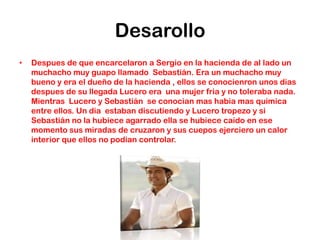 Desarollo
•   Despues de que encarcelaron a Sergio en la hacienda de al lado un
    muchacho muy guapo llamado Sebastián. Era un muchacho muy
    bueno y era el dueño de la hacienda , ellos se conocienron unos dias
    despues de su llegada Lucero era una mujer fria y no toleraba nada.
    Mientras Lucero y Sebastián se conocian mas habia mas quimica
    entre ellos. Un dia estaban discutiendo y Lucero tropezo y si
    Sebastián no la hubiece agarrado ella se hubiece caido en ese
    momento sus miradas de cruzaron y sus cuepos ejerciero un calor
    interior que ellos no podian controlar.
 