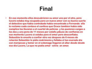 Final
•   En ese momento ellos descubrieron su amor uno por el otro, pero
    lucero estaba muy ocupada para un nuevo amor con su buena suerte
    el detective que habia contratado habia encontrado a Fernando ella
    le reclamo cada centavo el confeso que Grace tambien habia sido
    complice los llevaron a el cuartel de policias y les pusieron cargos a
    los dos y una pena de 11 meses por estafa yabuso de confianza en
    ese momento Lucero si estaba para el amor pero desconfiaba.
    Sebastián le enseño a confiar otra vez despues de 6 meses de
    relación Sebastián le pidio matrimonio y faltaba el tan eserado dia
    con mariposas y temor en el estomago llegaron al altar desde desde
    ese dia Lucero, La que no podia amar volvio an amar.
 