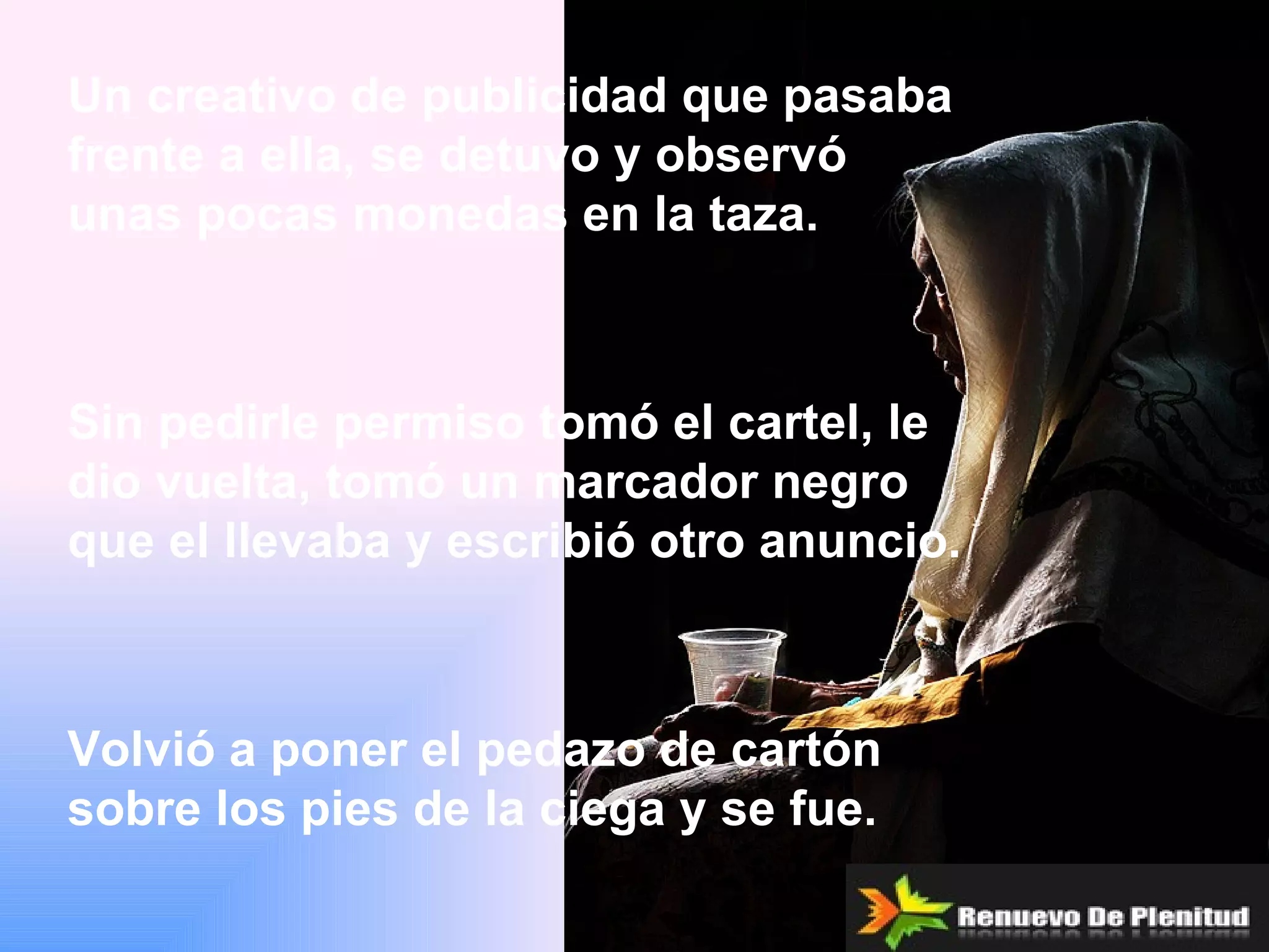 Un creativo de publicidad que pasaba
frente a ella, se detuvo y observó
unas pocas monedas en la taza.



Sin pedirle permiso tomó el cartel, le
dio vuelta, tomó un marcador negro
que el llevaba y escribió otro anuncio.



Volvió a poner el pedazo de cartón
sobre los pies de la ciega y se fue.
 