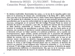Sentencia 00323. 21/03/2007. Tribunal de
    Casación Penal. Querellantes y actores civiles que
                 desisten tácitamente.

   Se declara inadmisible. Examinados los autos, y a la luz de lo resuelto sobre este
    tema en la sentencia de mérito (cfr. considerando V de folios 201 a 207), resulta
    claro que don Luis Gerardo Pérez Herra y doña Yadira Sonia Figueroa Rivera, pese
    a ser los padres de la ofendida, no son ya parte en este proceso (actores civiles o
    querellantes), por lo que de conformidad con la regla de taxatividad subjetiva de los
    recursos, consagrada en el numeral 422 del Código Procesal Penal no tienen el
    derecho de recurrir en casación, y por ello, en aplicación estricta del rito procesal
    se debe declarar inadmisible su reclamo. Aunque en efecto, los recurrentes
    tuvieron la condición de querellantes y actores civiles, que los hacía parte en el
    proceso, esa condición la perdieron cuando tácitamente desistieron de su querella
    y demanda civil por no haber asistido a la audiencia preliminar, aún y cuando esa
    incomparecencia, según señalan, resulte provocada por la actuación del abogado
    que anteriormente les patrocinó. Es así como ahora su condición procesal lo es en
    calidad de víctimas más no de querellantes y actores civiles, por lo que en tal
    carácter tienen reducido su derecho impugnaticio exclusivamente a la apelación,
    sea de la desestimación o del sobreseimiento definitivo conforme dispone el
    artículo 71 inciso c) del Código Procesal Penal; más no, entonces, el derecho de
    recurrir en casación. A ese respecto este Tribunal ha sostenido: «... i) a la víctima,
    el artículo 71 del código citado le acuerda, en lo que interesa, el derecho de apelar
    el sobreseimiento definitivo y la desestimación. Sea, que no se le reconoce, como
    simple víctima el derecho de recurrir en casación de esas resoluciones... ii).
 