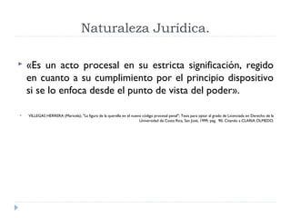 Naturaleza Jurídica.

   «Es un acto procesal en su estricta significación, regido
    en cuanto a su cumplimiento por el principio dispositivo
    si se lo enfoca desde el punto de vista del poder».

   VILLEGAS HERRERA (Maricela); "La figura de la querella en el nuevo código procesal penal"; Tesis para optar al grado de Licenciada en Derecho de la
                                                                     Universidad de Costa Rica, San José, 1999, pág. 90, Citando a CLARIA OLMEDO.
 