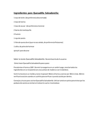Ingredientes para Quesadilla Salvadoreña:
1 taza de leche (de preferenciadescremada)
1 taza de harina
1 taza de azucar (de preferenciamorena)
2 barras de mantequilla
4 huevos
1 raja de canela
1 librade quesoduro(que nosea salado,de preferenciaPetacones)
1 cdita.de polvode hornear
ajonjolí para decorar
Sobre la receta Quesadilla Salvadoreña: Recetafavoritade 4 usuarios
Cómo hacerQuesadillaSalvadoreñapasoapaso:
Precalentarel hornoa 350º. Derretirlamargarina enun sarténluego,mezclartodoslos
ingredientesenunrecipienteconunacuchara de maderao con la batidora.
Vertirlamezclaenun molde yrociar el ajonjolí.Meteral hornoy cocinar por 30min (máx.40min)
verificarlacoccionusandoun cuchilloparaverificarsi yaestá cocidopor dentro.
Consejosytrucospara cocinarQuesadillaSalvadoreña: Utilizarcanelaenpolvoparaevitarque los
pedazosde canelase sientanenlaboca lo cual es incomodooo
 