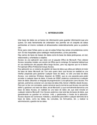 10
1. INTRODUCCIÓN
Una base de datos es un banco de información para guardar información que uno
quiera. En esta herramienta de ordenador nos permite ver el conjunto de datos
pertinentes al mismo contexto al almacenarlos sistemáticamente para su posterío
uso.
Sirve para crear fichas para su uso en estas fichas hay varias circunstancias como
son: En los hospitales para catalogar medicamentos y a los pacientes.
Hay varios de tipos de bases de datos como la base de datos jerárquicas, en red,
relacionado y orientados a objetos.
Access es una aplicación que viene con el paquete Office de Microsoft. Para obtener
Access necesitas instalar una versión de Office que lo contenga. Es bastante habitual que
en una distribución del paquete office tenga Access, pero hay algunas que no lo tienen.
Por ejemplo Office Profesional incluye Access.
Esa aplicación es un sistema de gestión de base de datos que utiliza por defecto el motor
de base de datos Microsoft Jet. Con esto quiero decir que Access en realidad es una
interfaz preparada para gestionar cualquier base de datos, no sólo una base de datos
Access. Los sistemas Windows disponen de ODBC, que es una pasarela para poder
acceder a cualquier base de datos. A través de ODBC podemos conectarnos a cualquier
base de datos utilizando un lenguaje de programación o una aplicación como Access. Por
ejemplo, podríamos conectar con una base de datos SQL Server o MySQL desde Access.
Pero por no liar con conceptos, quiero remarcar que lo normal es que Access nos permita
definir y gestionar una base de datos Jet de Microsoft. Lo que normalmente llamamos una
base de datos Access, en realidad es una base de datos Jet, que está incluida en
cualquier sistema Microsoft. Con Access podemos crear este tipo de bases de datos, que
generalmente se guardan en archivos .mdb, y gestionarlas a través de la aplicación.
Access dispone de numerosos métodos y asistentes para definir cualquier elemento de la
base de datos, como las tablas, las consultas, los formularios, etc. y realizar la
administración y gestión de los datos.
 