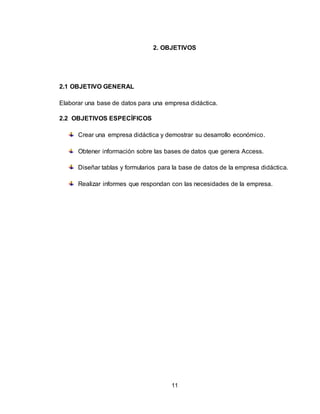11
2. OBJETIVOS
2.1 OBJETIVO GENERAL
Elaborar una base de datos para una empresa didáctica.
2.2 OBJETIVOS ESPECÍFICOS
Crear una empresa didáctica y demostrar su desarrollo económico.
Obtener información sobre las bases de datos que genera Access.
Diseñar tablas y formularios para la base de datos de la empresa didáctica.
Realizar informes que respondan con las necesidades de la empresa.
 