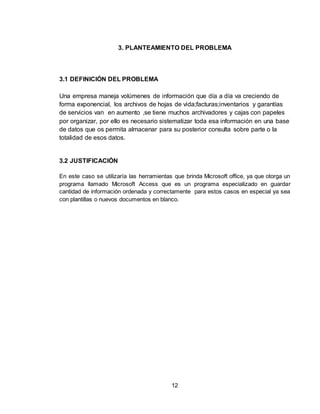 12
3. PLANTEAMIENTO DEL PROBLEMA
3.1 DEFINICIÓN DEL PROBLEMA
Una empresa maneja volúmenes de información que día a día va creciendo de
forma exponencial, los archivos de hojas de vida;facturas;inventarios y garantías
de servicios van en aumento ,se tiene muchos archivadores y cajas con papeles
por organizar, por ello es necesario sistematizar toda esa información en una base
de datos que os permita almacenar para su posterior consulta sobre parte o la
totalidad de esos datos.
3.2 JUSTIFICACIÓN
En este caso se utilizaría las herramientas que brinda Microsoft office, ya que otorga un
programa llamado Microsoft Access que es un programa especializado en guardar
cantidad de información ordenada y correctamente para estos casos en especial ya sea
con plantillas o nuevos documentos en blanco.
 