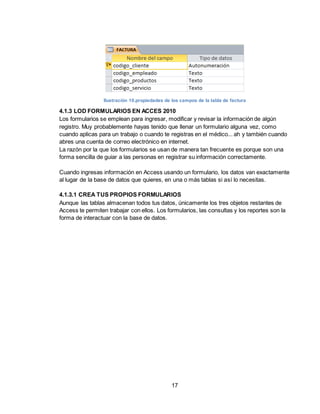 17
Ilustración 10.propiedades de los campos de la tabla de factura
4.1.3 LOD FORMULARIOS EN ACCES 2010
Los formularios se emplean para ingresar, modificar y revisar la información de algún
registro. Muy probablemente hayas tenido que llenar un formulario alguna vez, como
cuando aplicas para un trabajo o cuando te registras en el médico... ah y también cuando
abres una cuenta de correo electrónico en internet.
La razón por la que los formularios se usan de manera tan frecuente es porque son una
forma sencilla de guiar a las personas en registrar su información correctamente.
Cuando ingresas información en Access usando un formulario, los datos van exactamente
al lugar de la base de datos que quieres, en una o más tablas si así lo necesitas.
4.1.3.1 CREA TUS PROPIOS FORMULARIOS
Aunque las tablas almacenan todos tus datos, únicamente los tres objetos restantes de
Access te permiten trabajar con ellos. Los formularios, las consultas y los reportes son la
forma de interactuar con la base de datos.
 
