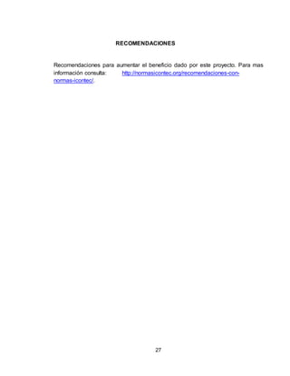 27
RECOMENDACIONES
Recomendaciones para aumentar el beneficio dado por este proyecto. Para mas
información consulta: http://normasicontec.org/recomendaciones-con-
normas-icontec/.
 