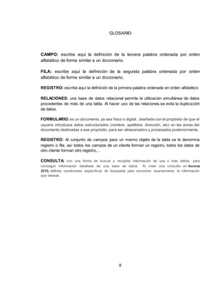 8
GLOSARIO
CAMPO: escribe aquí la definición de la tercera palabra ordenada por orden
alfabético de forma similar a un diccionario.
FILA: escribe aquí la definición de la segunda palabra ordenada por orden
alfabético de forma similar a un diccionario.
REGISTRO: escribe aquí la definición de la primera palabra ordenada en orden alfabético
RELACIONES: una base de datos relacional permite la utilización simultánea de datos
procedentes de más de una tabla. Al hacer uso de las relaciones.se evita la duplicación
de datos.
FORMULARIO:es un documento, ya sea físico o digital , diseñado con el propósito de que el
usuario introduzca datos estructurados (nombre, apellidos, dirección, etc) en las zonas del
documento destinadas a ese propósito, para ser almacenados y procesados posteriormente.
REGISTRO: Al conjunto de campos para un mismo objeto de la tabla se le denomina
registro o fila, así todos los campos de un cliente forman un registro, todos los datos de
otro cliente forman otro registro,...
CONSULTA: son una forma de buscar y recopilar información de una o más tablas para
conseguir información detallada de una base de datos. Al crear una consulta en Access
2010, defines condiciones específicas de búsqueda para encontrar, exactamente, la información
que deseas.
 
