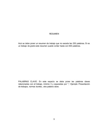 9
RESUMEN
Acá se debe poner un resumen de trabajo que no exceda las 250 palabras. Si es
un trabajo de grado este resumen puede contar hasta con 500 palabras.
PALABRAS CLAVE: En este espacio se debe poner las palabras claves
relacionadas con el trabajo, mínimo 3 y separadas por “,”. Ejemplo: Presentación
de trabajos, normas Icontec, otra palabra clave.
 