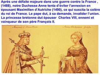 Après une défaite majeure dans une guerre contre la France , 
(1488), notre Duchesse Anne tenta d’éviter l’annexion en 
épousant Maximilien d’Autriche (1490), ce qui suscita la colère 
du roi de France. Le pape dut, à sa demande, invalider l’union. 
La princesse bretonne dut épouser Charles VIII, ennemi et 
vainqueur de son père François II. 
 