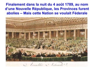 Finalement dans la nuit du 4 août 1789, au nom 
d’une Nouvelle République, les Provinces furent 
abolies – Mais cette Nation se voulait Féderale 
 