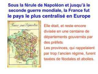 Sous la férule de Napoléon et jusqu’à le 
seconde guerre mondiale, la France fut 
le pays le plus centralisé en Europe 
Elle était, et reste encore 
divisée en une centaine de 
départements gouvernés par 
des préfets 
Les provinces, qui rappelaient 
par trop l’ancien régime, furent 
taxées de féodales et abolies. 
 