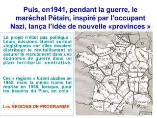 Puis, en1941, pendant la guerre, le 
maréchal Pétain, inspiré par l’occupant 
Nazi, lança l’idée de nouvelle «provinces » 
Le projet n’était pas politique ; 
Leurs missions étaient surtout 
«logistiques» car elles devaient 
distribuer le ravitaillement et 
assurer le recrutement dans une 
économie de guerre dans un 
plan ter r i tor ial cent ral isé. 
Ces « régions » furent abolies en 
1945, mais la même trame fut 
reprise en 1956, lorsque, pour 
les besoins du Plan, on créa : 
Les REGIONS DE PROGRAMME 
 