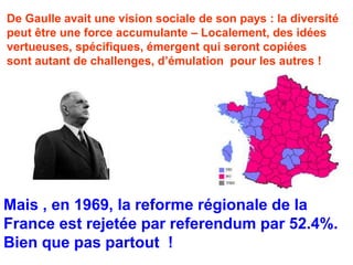 De Gaulle avait une vision sociale de son pays : la diversité 
peut être une force accumulante – Localement, des idées 
vertueuses, spécifiques, émergent qui seront copiées 
sont autant de challenges, d’émulation pour les autres ! 
Mais , en 1969, la reforme régionale de la 
France est rejetée par referendum par 52.4%. 
Bien que pas partout ! 
 