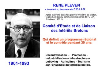 RENE PLEVEN 
« le menhir », fondateur du C.E.L.I.B 
Après avoir été deux fois premier ministre, ce Breton, 
également connu comme un des pères de l’OTAN, 
fonda en 1950, le : 
Comité d’Ètude et de Liaison 
des Intérêts Bretons 
Qui définit un programme régional 
et le contrôle pendant 30 ans: 
Décentralisation - Promotion - 
Industrialisation – Infrastructures- 
Lobbying – Agriculture - Tourisme 
sur l’ensemble du territoire breton. 1901-1993 
 