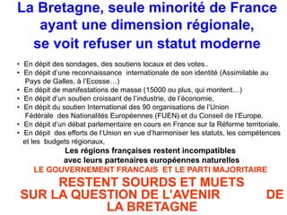 La Bretagne, seule minorité de France 
ayant une dimension régionale, 
se voit refuser un statut moderne 
• En dépit des sondages, des soutiens locaux et des votes.. 
• En dépit d’une reconnaissance internationale de son identité (Assimilable au 
Pays de Galles, à l’Ecosse…) 
• En dépit de manifestations de masse (15000 ou plus, qui montent…) 
• En dépit d’un soutien croissant de l’industrie, de l’économie, 
• En dépit du soutien International des 90 organisations de l’Union 
Fédérale des Nationalités Européennes (FUEN).et du Conseil de l’Europe. 
• En dépit d’un débat parlementaire en cours en France sur la Réforme territoriale. 
• En dépit des efforts de l’Union en vue d’harmoniser les statuts, les compétences 
et les budgets régionaux, 
Les régions françaises restent incompatibles 
avec leurs partenaires européennes naturelles 
LE GOUVERNEMENT FRANCAIS ET LE PARTI MAJORITAIRE 
RESTENT SOURDS ET MUETS 
SUR LA QUESTION DE L’AVENIR DE 
LA BRETAGNE 
 