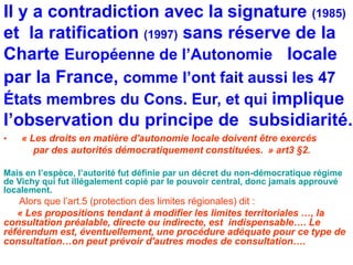 Il y a contradiction avec la signature (1985) 
et la ratification (1997) sans réserve de la 
Charte Européenne de l’Autonomie locale 
par la France, comme l’ont fait aussi les 47 
États membres du Cons. Eur, et qui implique 
l’observation du principe de subsidiarité. 
• « Les droits en matière d'autonomie locale doivent être exercés 
par des autorités démocratiquement constituées. » art3 §2. 
Mais en l’espèce, l’autorité fut définie par un décret du non-démocratique régime 
de Vichy qui fut illégalement copié par le pouvoir central, donc jamais approuvé 
localement. 
Alors que l’art.5 (protection des limites régionales) dit : 
« Les propositions tendant à modifier les limites territoriales …, la 
consultation préalable, directe ou indirecte, est indispensable…. Le 
référendum est, éventuellement, une procédure adéquate pour ce type de 
consultation…on peut prévoir d'autres modes de consultation…. 
 