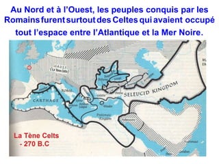 Au Nord et à l’Ouest, les peuples conquis par les 
Romainsfurent surtoutdes Celtes qui avaient occupé 
tout l’espace entre l’Atlantique et la Mer Noire. 
 