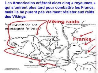Les Armoricains créèrent alors cinq « royaumes » 
qui s’unirent plus tard pour combattre les Francs, 
mais ils ne purent pas vraiment résister aux raids 
des Vikings 
 