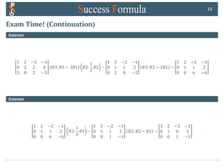 Exam Time! (Continuation)
Answer
1 2 −2 −1
0 2 2 4
3 8 2 −5
𝑅3: 𝑅3 − 3𝑅1 𝑅2:
1
2
𝑅2 ~
1 2 −2 −1
0 1 1 2
0 2 8 −2
𝑅3: 𝑅3 − 2𝑅1 ~
1 2 −2 −1
0 1 1 2
0 0 6 −6
12
Answer
1 2 −2 −1
0 1 1 2
0 0 6 −6
𝑅3:
1
6
𝑅3 ~
1 2 −2 −1
0 1 1 2
0 0 1 −1
𝑅2: 𝑅2 − 𝑅1 ~
1 2 −2 −1
0 1 0 3
0 0 1 −1
 