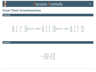 Exam Time! (Continuation)
Answer
1 2 −2 −1
0 1 0 3
0 0 1 −1
𝑅1: 𝑅1 + 2𝑅3 ~
1 2 0 −3
0 1 0 3
0 0 1 −1
𝑅1: 𝑅1 − 2𝑅2 ~
1 0 0 −9
0 1 0 3
0 0 1 −1
13
Answer
𝑥 =
𝑥!
𝑥"
𝑥#
=
−9
3
−1
 