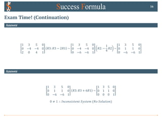 Exam Time! (Continuation)
Answer
1 3 5 0
0 −4 −4 0
2 0 4 1
𝑅3: 𝑅3 − 2𝑅1 ~
1 3 5 0
0 −4 −4 0
0 −6 −6 1
𝑅2: −
1
4
𝑅2 ~
1 3 5 0
0 1 1 0
0 −6 −6 1
16
Answer
1 3 5 0
0 1 1 0
0 −6 −6 1
𝑅3: 𝑅3 + 6𝑅1 ~
1 3 5 0
0 1 1 0
0 0 0 1
0 ≠ 1 ∴ 𝐼𝑛𝑐𝑜𝑛𝑠𝑖𝑠𝑡𝑒𝑛𝑡 𝑆𝑦𝑠𝑡𝑒𝑚 (𝑁𝑜 𝑆𝑜𝑙𝑢𝑡𝑖𝑜𝑛)
 