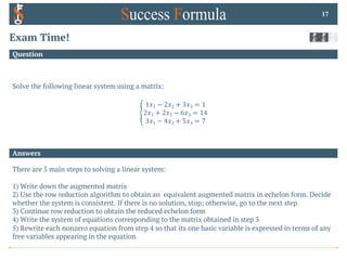 Answers
Question
Exam Time!
Solve the following linear system using a matrix:
E
1𝑥1 − 2𝑥2 + 3𝑥3 = 1
2𝑥1 + 2𝑥2 − 6𝑥3 = 14
3𝑥1 − 4𝑥2 + 5𝑥3 = 7
17
There are 5 main steps to solving a linear system:
1) Write down the augmented matrix
2) Use the row reduction algorithm to obtain an equivalent augmented matrix in echelon form. Decide
whether the system is consistent. If there is no solution, stop; otherwise, go to the next step
3) Continue row reduction to obtain the reduced echelon form
4) Write the system of equations corresponding to the matrix obtained in step 3
5) Rewrite each nonzero equation from step 4 so that its one basic variable is expressed in terms of any
free variables appearing in the equation
 