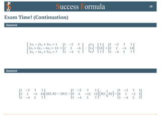 Exam Time! (Continuation)
Answer
E
1𝑥1 − 2𝑥2 + 3𝑥3 = 1
2𝑥1 + 2𝑥2 − 6𝑥3 = 14
3𝑥1 − 4𝑥2 + 5𝑥3 = 7
→
1 −2 3
2 2 −6
3 −4 5
0
𝑥1
𝑥2
𝑥3
=
1
14
7
→
1 −2 3 1
2 2 −6 14
3 −4 5 7
18
Answer
1 −2 3 1
2 2 −6 14
3 −4 5 7
𝑅2: 𝑅2 − 2𝑅1 ~
1 −2 3 1
0 6 −12 12
3 −4 5 7
𝑅2:
1
6
𝑅2 ~
1 −2 3 1
0 1 −2 2
3 −4 5 7
 