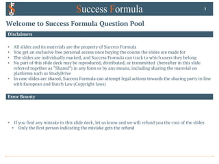 Welcome to Success Formula Question Pool
Disclaimers
• All slides and its materials are the property of Success Formula
• You get an exclusive free personal access once buying the course the slides are made for
• The slides are individually marked, and Success Formula can track to which users they belong
• No part of this slide deck may be reproduced, distributed, or transmitted (hereafter in this slide
referred together as “Shared”) in any form or by any means, including sharing the material on
platforms such as StudyDrive
• In case slides are shared, Success Formula can attempt legal actions towards the sharing party in line
with European and Dutch Law (Copyright laws)
1
Error Bounty
• If you find any mistake in this slide deck, let us know and we will refund you the cost of the slides
• Only the first person indicating the mistake gets the refund
 