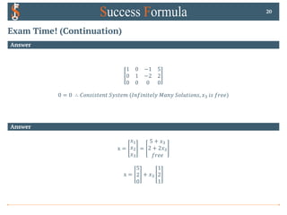 Exam Time! (Continuation)
Answer
1 0 −1 5
0 1 −2 2
0 0 0 0
0 = 0 ∴ 𝐶𝑜𝑛𝑠𝑖𝑠𝑡𝑒𝑛𝑡 𝑆𝑦𝑠𝑡𝑒𝑚 (𝐼𝑛𝑓𝑖𝑛𝑖𝑡𝑒𝑙𝑦 𝑀𝑎𝑛𝑦 𝑆𝑜𝑙𝑢𝑡𝑖𝑜𝑛𝑠, 𝑥# 𝑖𝑠 𝑓𝑟𝑒𝑒)
20
Answer
x =
𝑥!
𝑥"
𝑥#
=
5 + 𝑥#
2 + 2𝑥#
𝑓𝑟𝑒𝑒
x =
5
2
0
+ 𝑥#
1
2
1
 