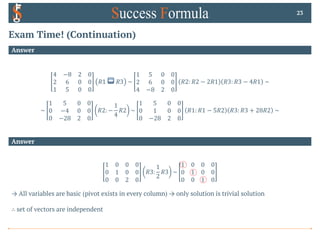 Exam Time! (Continuation)
Answer
23
Answer
4 −8 2 0
2 6 0 0
1 5 0 0
𝑅1 ↔ 𝑅3 ~
1 5 0 0
2 6 0 0
4 −8 2 0
𝑅2: 𝑅2 − 2𝑅1 𝑅3: 𝑅3 − 4𝑅1 ~
~
1 5 0 0
0 −4 0 0
0 −28 2 0
𝑅2: −
1
4
𝑅2 ~
1 5 0 0
0 1 0 0
0 −28 2 0
𝑅1: 𝑅1 − 5𝑅2 𝑅3: 𝑅3 + 28𝑅2 ~
1 0 0 0
0 1 0 0
0 0 2 0
𝑅3:
1
2
𝑅3 ~
1 0 0 0
0 1 0 0
0 0 1 0
→ All variables are basic (pivot exists in every column) → only solution is trivial solution
∴ set of vectors are independent
 