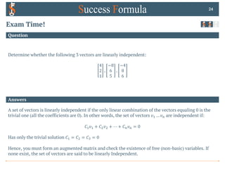 Answers
Question
Exam Time!
Determine whether the following 3 vectors are linearly independent:
4
2
1
,
−8
6
5
,
−4
8
6
24
A set of vectors is linearly independent if the only linear combination of the vectors equaling 0 is the
trivial one (all the coefficients are 0). In other words, the set of vectors 𝑣! … 𝑣$ are independent if:
𝐶!𝑣! + 𝐶"𝑣" + ⋯ + 𝐶$𝑣$ = 0
Has only the trivial solution 𝐶! = 𝐶" = 𝐶# = 0
Hence, you must form an augmented matrix and check the existence of free (non-basic) variables. If
none exist, the set of vectors are said to be linearly Independent.
 