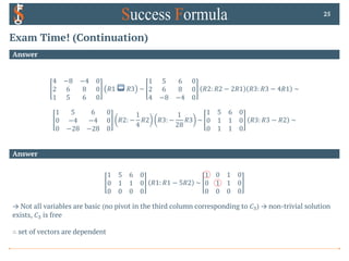 Exam Time! (Continuation)
Answer
25
Answer
4 −8 −4 0
2 6 8 0
1 5 6 0
𝑅1 ↔ 𝑅3 ~
1 5 6 0
2 6 8 0
4 −8 −4 0
𝑅2: 𝑅2 − 2𝑅1 𝑅3: 𝑅3 − 4𝑅1 ~
1 5 6 0
0 −4 −4 0
0 −28 −28 0
𝑅2: −
1
4
𝑅2 𝑅3: −
1
28
𝑅3 ~
1 5 6 0
0 1 1 0
0 1 1 0
𝑅3: 𝑅3 − 𝑅2 ~
1 5 6 0
0 1 1 0
0 0 0 0
𝑅1: 𝑅1 − 5𝑅2 ~
1 0 1 0
0 1 1 0
0 0 0 0
→ Not all variables are basic (no pivot in the third column corresponding to 𝐶#) → non-trivial solution
exists, 𝐶# is free
∴ set of vectors are dependent
 