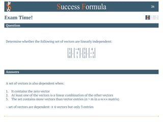 Answers
Question
Exam Time!
Determine whether the following set of vectors are linearly independent:
1
3
0
,
−4
3
1
,
5
3
2
,
4
−3
−1
26
A set of vectors is also dependent when:
1. It contains the zero vector
2. At least one of the vectors is a linear combination of the other vectors
3. The set contains more vectors than vector entries (n > m in a 𝑚×𝑛 matrix)
∴ set of vectors are dependent → 4 vectors but only 3 entries
 