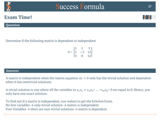 Answers
Question
Exam Time!
Determine if the following matrix is dependent or independent
A =
1 2 3
1 −3 12
4 8 12
27
A matrix is independent when the matrix equation 𝐴𝑥 = 0 only has the trivial solution and dependent
when it has nontrivial solutions.
A trivial solution is one where all the variables in 𝑥!𝑎! + 𝑥"𝑎"+ … +𝑥$𝑎$= 0 are equal to 0. Hence, you
only have one exact solution.
To find out if a matrix is independent, row reduce to get the Echelon Form.
No free variables → only trivial solution → matrix is independent
Free Variables → there are non-trivial solutions → matrix is dependent
 