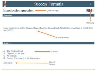 Answers
Question
Some people seem to like Breaking Bad, others like Prison Break. What is the percentage of people that
watch TV?
2
A. The Walking Dead
B. Depends on the year
C. All of them
D. Answer D because it is the best answer
Answer: C
Introduction question Question topic
The question
Difficulty
Answers
Correct
Answer
 