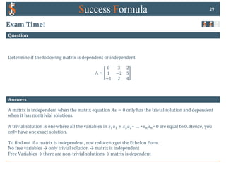Answers
Question
Exam Time!
Determine if the following matrix is dependent or independent
A =
0 3 2
1 −2 5
−1 2 4
29
A matrix is independent when the matrix equation 𝐴𝑥 = 0 only has the trivial solution and dependent
when it has nontrivial solutions.
A trivial solution is one where all the variables in 𝑥!𝑎! + 𝑥"𝑎"+ … +𝑥$𝑎$= 0 are equal to 0. Hence, you
only have one exact solution.
To find out if a matrix is independent, row reduce to get the Echelon Form.
No free variables → only trivial solution → matrix is independent
Free Variables → there are non-trivial solutions → matrix is dependent
 
