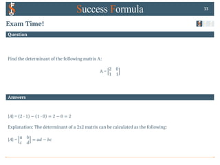 Answers
Question
Exam Time!
Find the determinant of the following matrix A:
A =
2 0
1 1
33
𝐴 = 2 0 1 − 1 0 0 = 2 − 0 = 2
Explanation: The determinant of a 2x2 matrix can be calculated as the following:
𝐴 =
𝑎 𝑏
𝑐 𝑑
= 𝑎𝑑 − 𝑏𝑐
 
