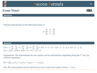 Answers
Question
Exam Time!
Find the determinant of the following matrix A:
A =
1 2 3
3 2 1
1 2 3
34
𝐴 = 1 0
2 1
2 3
− 2 0
3 1
1 3
+ 3 0
3 2
1 2
= 1 2 0 3 − 2 0 1 − 2 3 0 3 − 1 0 1 + 3 3 0 2 − 1 0 2
𝐴 = 1 4 − 2 8 + 3 4 = 4 − 16 − 12 = 0
Explanation: The determinant of a nxn matrix can be calculated by expanding along the 𝑖%& row, by
cofactor expansion:
𝐴 = ∑'(!
$
𝑎)'𝐶)' = 𝑎)!𝐶)! + 𝑎)"𝐶)" + ⋯ + 𝑎)$𝐶)$
N.b: The same process can be used on any row, or even any column, from i = 1 to n.
 