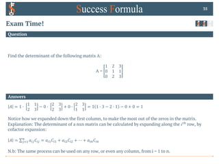 Answers
Question
Exam Time!
Find the determinant of the following matrix A:
A =
1 2 3
0 1 1
0 2 3
35
𝐴 = 1 0
1 1
2 3
− 0 0
2 3
2 3
+ 0 0
2 3
1 1
= 1 1 0 3 − 2 0 1 − 0 + 0 = 1
Notice how we expanded down the first column, to make the most out of the zeros in the matrix.
Explanation: The determinant of a nxn matrix can be calculated by expanding along the 𝑖%& row, by
cofactor expansion:
𝐴 = ∑'(!
$
𝑎)'𝐶)' = 𝑎)!𝐶)! + 𝑎)"𝐶)" + ⋯ + 𝑎)$𝐶)$
N.b: The same process can be used on any row, or even any column, from i = 1 to n.
 