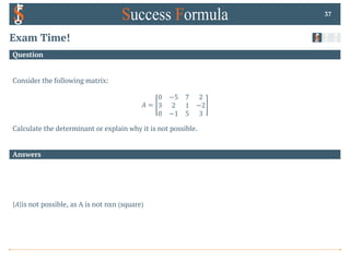 Answers
Question
Exam Time!
Consider the following matrix:
𝐴 =
0 −5 7 2
3 2 1 −2
0 −1 5 3
Calculate the determinant or explain why it is not possible.
37
𝐴 is not possible, as A is not nxn (square)
 